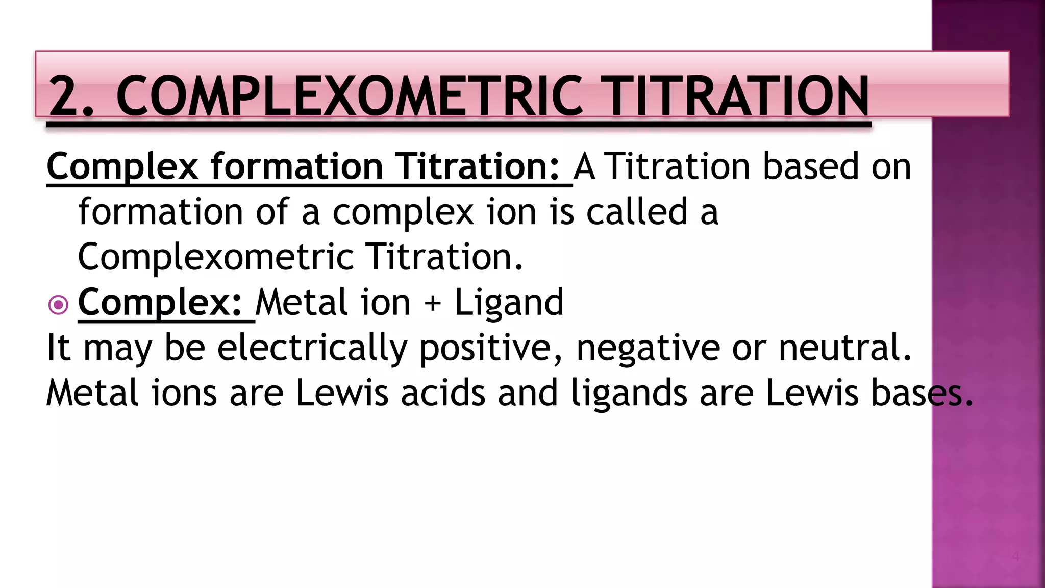 Complex formation Titration: A Titration based on
formation of a complex ion is called a
Complexometric Titration.
 Complex: Metal ion + Ligand
It may be electrically positive, negative or neutral.
Metal ions are Lewis acids and ligands are Lewis bases.
4
 