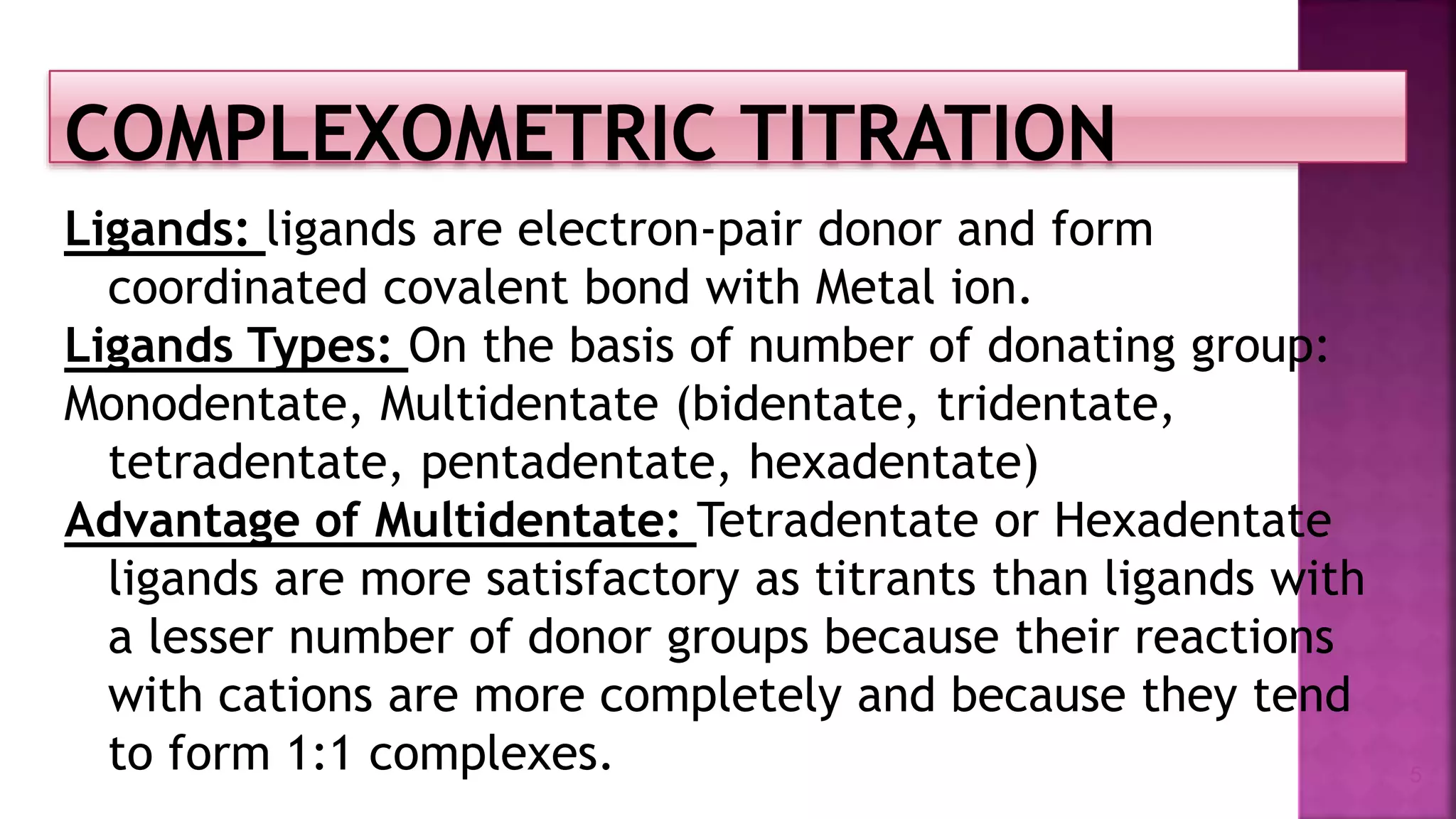 Ligands: ligands are electron-pair donor and form
coordinated covalent bond with Metal ion.
Ligands Types: On the basis of number of donating group:
Monodentate, Multidentate (bidentate, tridentate,
tetradentate, pentadentate, hexadentate)
Advantage of Multidentate: Tetradentate or Hexadentate
ligands are more satisfactory as titrants than ligands with
a lesser number of donor groups because their reactions
with cations are more completely and because they tend
to form 1:1 complexes. 5
 