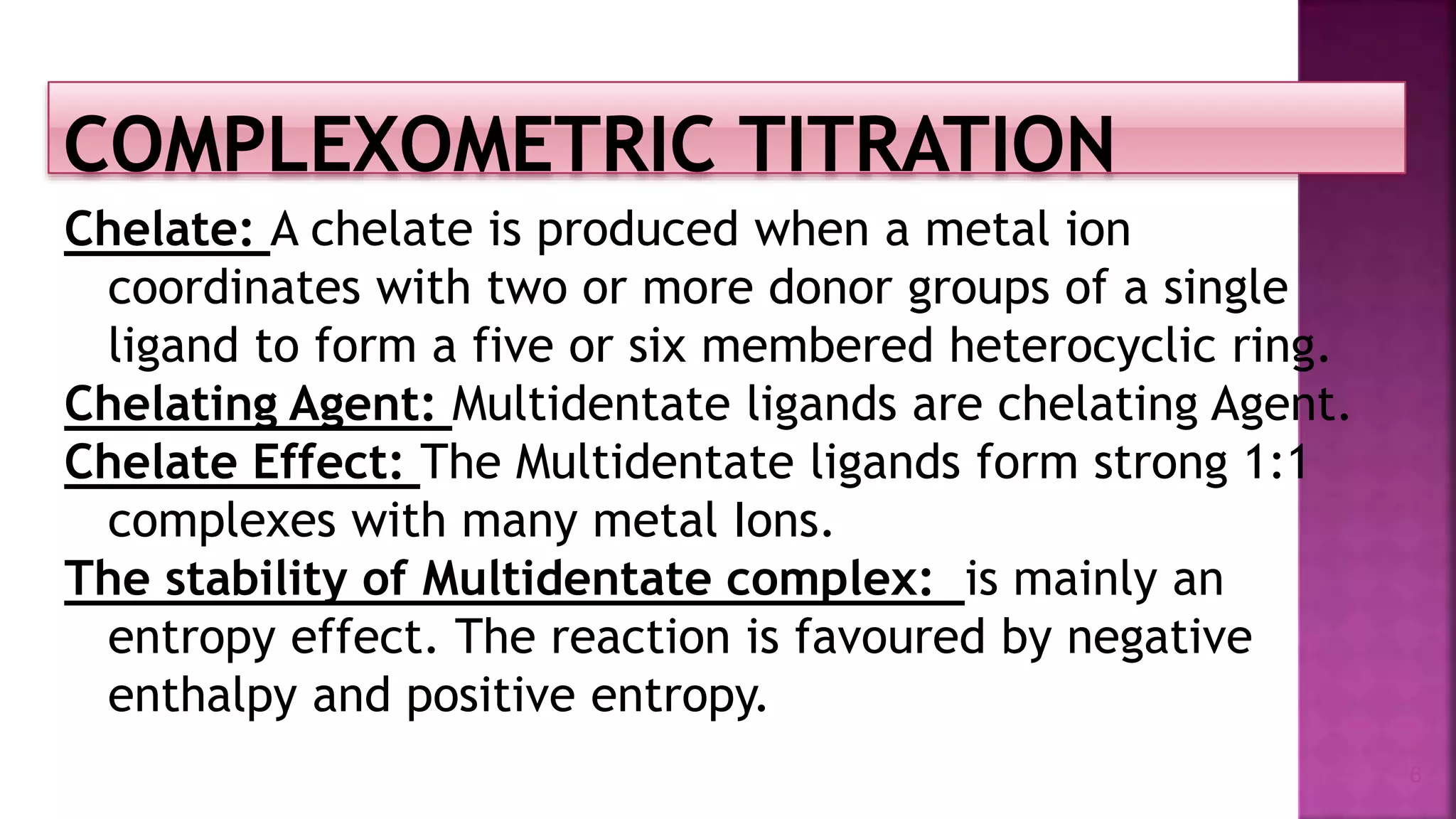 Chelate: A chelate is produced when a metal ion
coordinates with two or more donor groups of a single
ligand to form a five or six membered heterocyclic ring.
Chelating Agent: Multidentate ligands are chelating Agent.
Chelate Effect: The Multidentate ligands form strong 1:1
complexes with many metal Ions.
The stability of Multidentate complex: is mainly an
entropy effect. The reaction is favoured by negative
enthalpy and positive entropy.
6
 