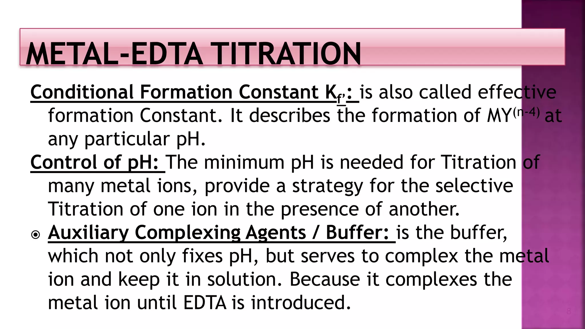 Conditional Formation Constant Kf’: is also called effective
formation Constant. It describes the formation of MY(n-4) at
any particular pH.
Control of pH: The minimum pH is needed for Titration of
many metal ions, provide a strategy for the selective
Titration of one ion in the presence of another.
 Auxiliary Complexing Agents / Buffer: is the buffer,
which not only fixes pH, but serves to complex the metal
ion and keep it in solution. Because it complexes the
metal ion until EDTA is introduced. 8
 