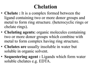 Chelation
• Chelate : It is a complex formed between the
ligand containing two or more donor groups and
metal to form ring structure. (heterocyclic rings or
chelate rings).
• Chelating agents: organic molecules containing
two or more donor groups which combine with
metal to form complex having ring structure.
• Chelates are usually insoluble in water but
soluble in organic solvent.
• Sequestering agent : Ligands which form water
soluble chelates e.g. EDTA.
 