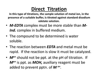 Direct Titration
In this type of titrations, the sample solution of metal ion, in the
presence of a suitable buffer, is titrated against standard disodium
edetate solution.
• M-EDTA complex must be more stable than M-
Ind. complex in buffered medium.
• The compound to be determined is water
soluble.
• The reaction between EDTA and metal must be
rapid. If the reaction is slow it must be catalyzed.
• Mn+ should not be ppt. at the pH of titration. If
Mn+ is ppt. as MOH, auxiliary reagent must be
added to prevent pptn. of M n+.
 