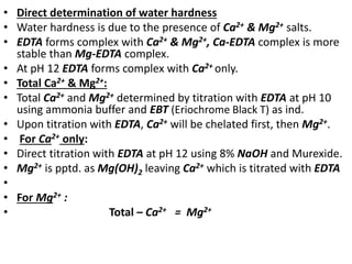• Direct determination of water hardness
• Water hardness is due to the presence of Ca2+ & Mg2+ salts.
• EDTA forms complex with Ca2+ & Mg2+, Ca-EDTA complex is more
stable than Mg-EDTA complex.
• At pH 12 EDTA forms complex with Ca2+ only.
• Total Ca2+ & Mg2+:
• Total Ca2+ and Mg2+ determined by titration with EDTA at pH 10
using ammonia buffer and EBT (Eriochrome Black T) as ind.
• Upon titration with EDTA, Ca2+ will be chelated first, then Mg2+.
• For Ca2+ only:
• Direct titration with EDTA at pH 12 using 8% NaOH and Murexide.
• Mg2+ is pptd. as Mg(OH)2 leaving Ca2+ which is titrated with EDTA
•
• For Mg2+ :
• Total – Ca2+ = Mg2+
 