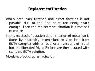 ReplacementTitration
When both back titration and direct titration is not
possible due to the end point not being sharp
enough. Then the replacement titration is a method
of choice.
In this method of titration determination of metal ion is
done by displacing magnesium or zinc ions from
EDTA complex with an equivalent amount of metal
ion and liberated Mg or Zn ions are then titrated with
standard EDTA solution.
Mordant black used as indicator.
 