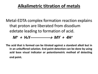 Alkalimetric titration of metals
Metal-EDTA complex formation reaction explains
that proton are liberated from disodium
edetate leading to formation of acid.
M+ + H4Y MY + 4H+
The acid that is formed can be titrated against a standard alkali but in
in an unbuffered solution. End point detection can be done by using
acid base visual indicator or potentiometric method of detecting
end point.
 