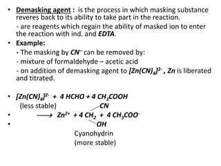 • Demasking agent : is the process in which masking substance
reveres back to its ability to take part in the reaction.
- are reagents which regain the ability of masked ion to enter
the reaction with ind. and EDTA.
• Example:
- The masking by CN– can be removed by:
- mixture of formaldehyde – acetic acid
- on addition of demasking agent to [Zn(CN)4]2- , Zn is liberated
and titrated.
• [Zn(CN)4]2- + 4 HCHO + 4 CH3COOH
(less stable) CN
•  Zn2+ + 4 CH2 + 4 CH3COO-
• OH
Cyanohydrin
(more stable)
 