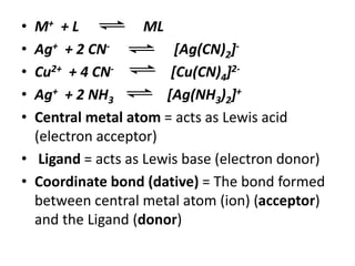 • M+ + L ML
• Ag+ + 2 CN- [Ag(CN)2]-
• Cu2+ + 4 CN- [Cu(CN)4]2-
• Ag+ + 2 NH3 [Ag(NH3)2]+
• Central metal atom = acts as Lewis acid
(electron acceptor)
• Ligand = acts as Lewis base (electron donor)
• Coordinate bond (dative) = The bond formed
between central metal atom (ion) (acceptor)
and the Ligand (donor)
 