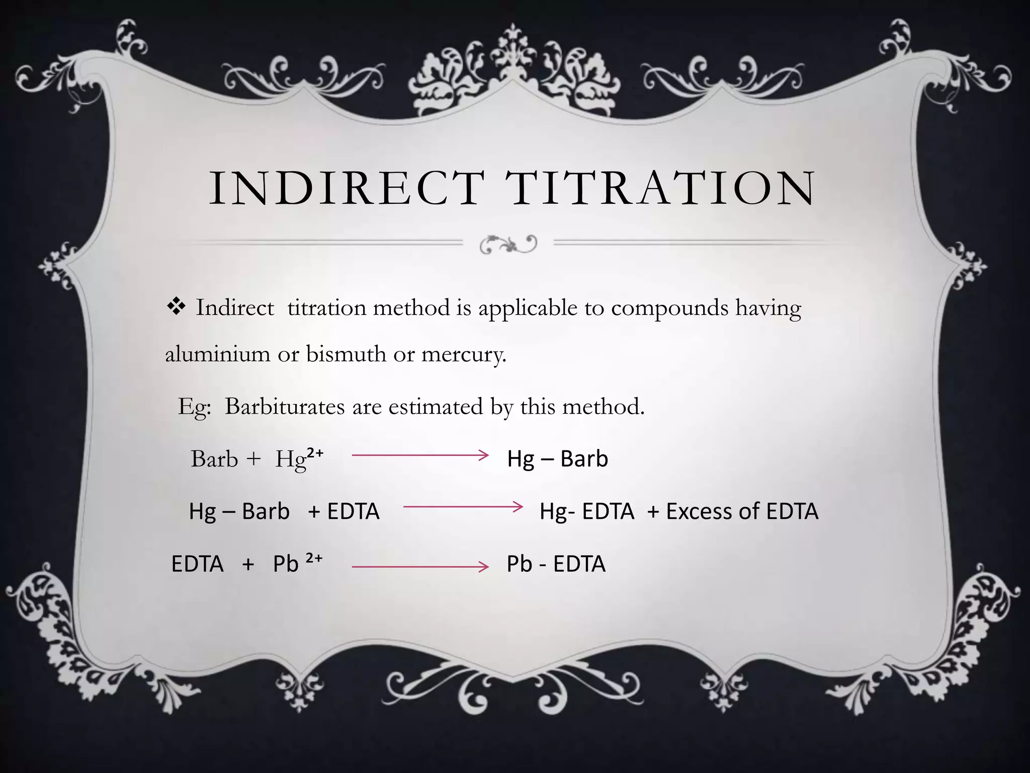 INDIRECT TITRATION
 Indirect titration method is applicable to compounds having
aluminium or bismuth or mercury.
Eg: Barbiturates are estimated by this method.
Barb + Hg²⁺ Hg – Barb
Hg – Barb + EDTA Hg- EDTA + Excess of EDTA
EDTA + Pb ²⁺ Pb - EDTA
 