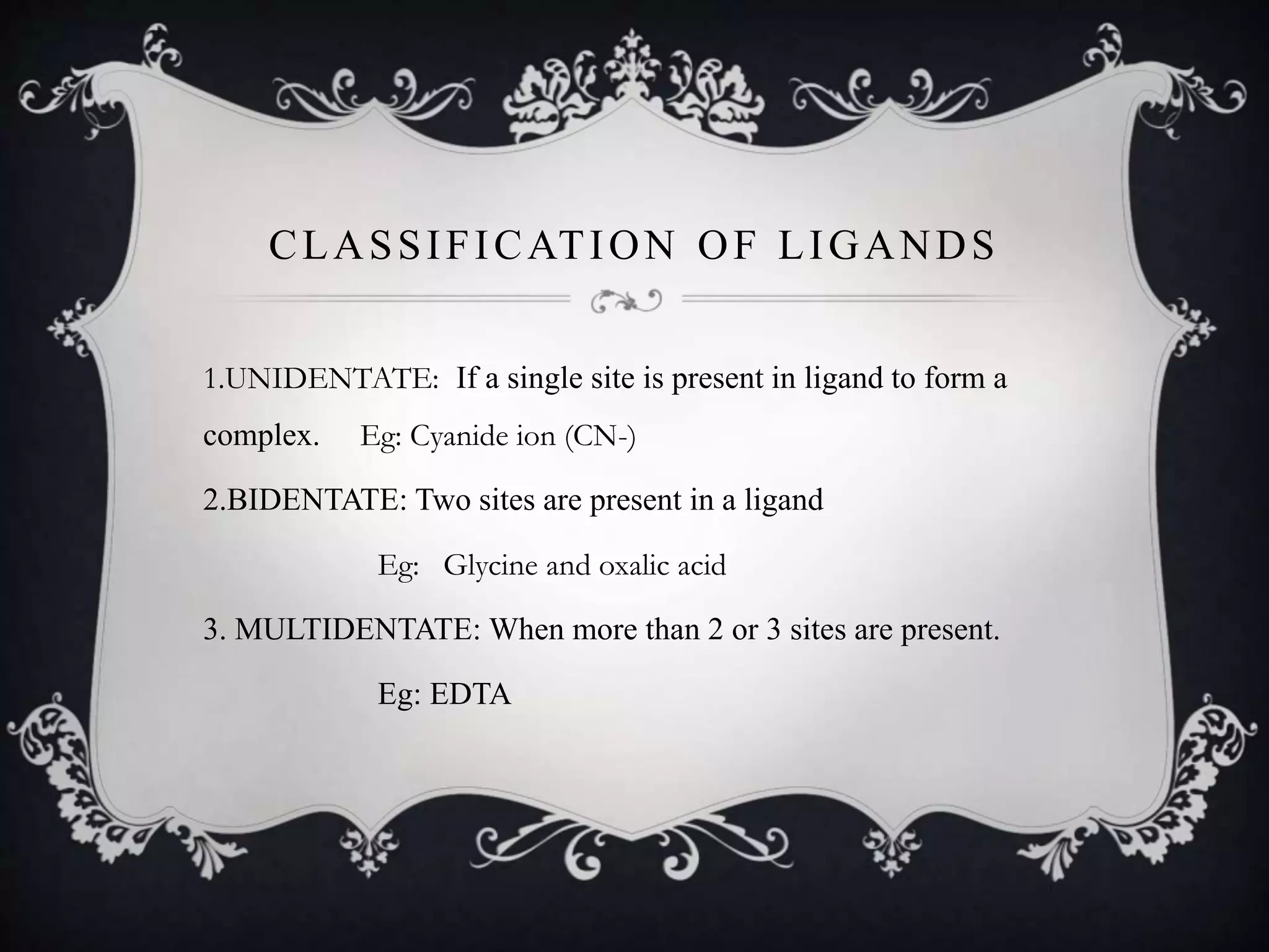 CLASSIFICATION OF LIGANDS
1.UNIDENTATE: If a single site is present in ligand to form a
complex. Eg: Cyanide ion (CN-)
2.BIDENTATE: Two sites are present in a ligand
Eg: Glycine and oxalic acid
3. MULTIDENTATE: When more than 2 or 3 sites are present.
Eg: EDTA
 