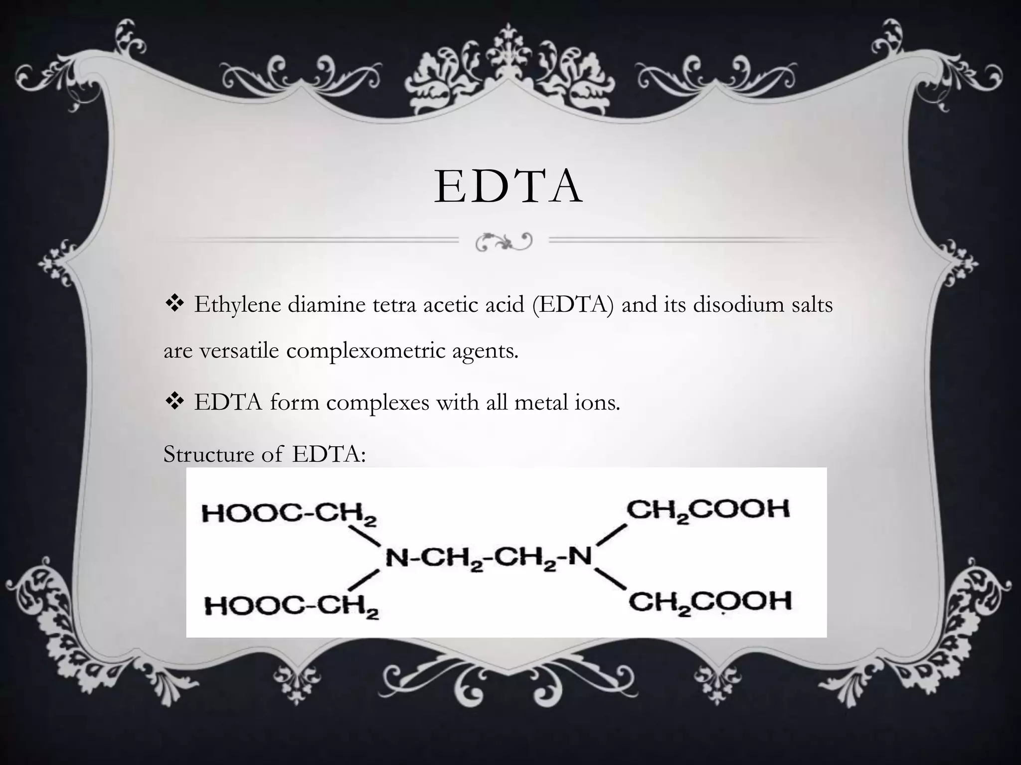 EDTA
 Ethylene diamine tetra acetic acid (EDTA) and its disodium salts
are versatile complexometric agents.
 EDTA form complexes with all metal ions.
Structure of EDTA:
 