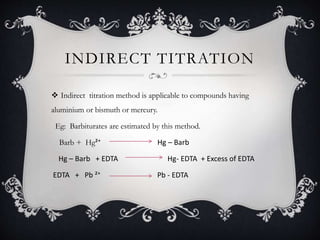 INDIRECT TITRATION
 Indirect titration method is applicable to compounds having
aluminium or bismuth or mercury.
Eg: Barbiturates are estimated by this method.
Barb + Hg²⁺ Hg – Barb
Hg – Barb + EDTA Hg- EDTA + Excess of EDTA
EDTA + Pb ²⁺ Pb - EDTA
 
