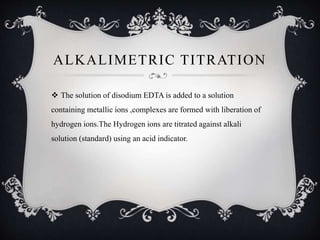 ALKALIMETRIC TITRATION
 The solution of disodium EDTA is added to a solution
containing metallic ions ,complexes are formed with liberation of
hydrogen ions.The Hydrogen ions are titrated against alkali
solution (standard) using an acid indicator.
 