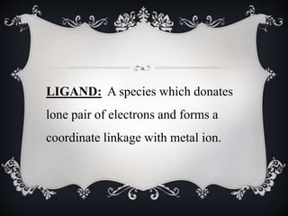 LIGAND: A species which donates
lone pair of electrons and forms a
coordinate linkage with metal ion.
 