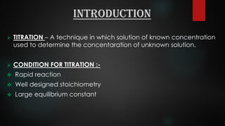 Introduction
 TITRATION – A technique in which solution of known concentration
used to determine the concentaration of unknown solution.
 CONDITION FOR TITRATION :-
 Rapid reaction
 Well designed stoichiometry
 Large equilibrium constant
 