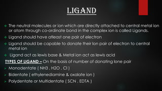 LIGAND
 The neutral molecules or ion which are directly attached to central metal ion
or atom through co-ordinate bond in the complex ion is called Ligands.
 Ligand should have atleast one pair of electron
 Ligand should be capable to donate their lon pair of electron to central
metal ion
 Ligand act as lewis base & Metal ion act as lewis acid
TYPES OF LIGAND – On the basis of number of donating lone pair
 Monodentate ( NH3 , H2O , Cl )
 Bidentate ( ethylenediamine & oxalate ion )
 Polydentate or Multidentate ( SCN , EDTA )
 
