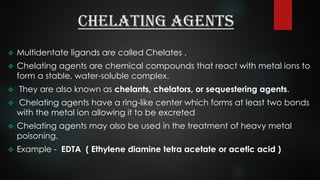 Chelating agents
 Multidentate ligands are called Chelates .
 Chelating agents are chemical compounds that react with metal ions to
form a stable, water-soluble complex.
 They are also known as chelants, chelators, or sequestering agents.
 Chelating agents have a ring-like center which forms at least two bonds
with the metal ion allowing it to be excreted
 Chelating agents may also be used in the treatment of heavy metal
poisoning.
 Example - EDTA ( Ethylene diamine tetra acetate or acetic acid )
 