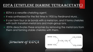 EDTA (Ethtlene Diamine TetraAcetate)
 EDTA is a versatile chelating agent.
 It was synthesised for the first time in 1935 by Ferdinand Munz .
 It can form four or six bonds with a metal ion, and it forms chelates
with both transition-metal ions and main-group ions.
 EDTA deactivates these enzymes by removing the metal ions from
them and forming stable chelates with them.
 