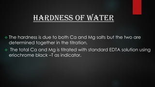 Hardness of Water
 The hardness is due to both Ca and Mg salts but the two are
determined together in the titration.
 The total Ca and Mg is titrated with standard EDTA solution using
eriochrome black –T as indicator.
 