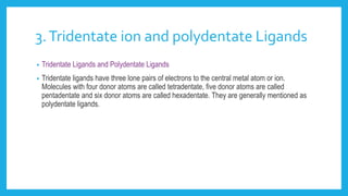 3.Tridentate ion and polydentate Ligands
• Tridentate Ligands and Polydentate Ligands
• Tridentate ligands have three lone pairs of electrons to the central metal atom or ion.
Molecules with four donor atoms are called tetradentate, five donor atoms are called
pentadentate and six donor atoms are called hexadentate. They are generally mentioned as
polydentate ligands.
 