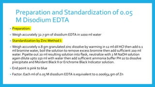 Preparation and Standardization of 0.05
M Disodium EDTA
• Preparation:
• Weigh accurately 32.7 gm of disodium EDTA in 1000 ml water
• Standardization by Zinc Method I:
• Weigh accurately 0.8 gm granulated zinc dissolve by warming in 12 ml dil HCl then add 0.1
ml bromine water, boil the solution to remove excess bromine then add sufficient 200 ml
water. Pipette out 20 ml resulting solution into flask, neutralize with 2 M NaOH solution
again dilute upto 150 ml with water then add sufficient ammonia buffer PH 10 to dissolve
precipitate and Mordant Black II or Erichrome Black Indicator solution.
• End point is pink to blue
• Factor: Each ml of 0.05 M disodium EDTA is equivalent to 0.000654 gm of Zn
 