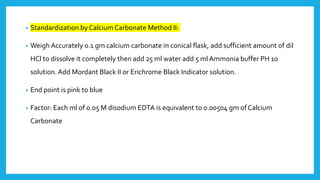 • Standardization by Calcium Carbonate Method II:
• Weigh Accurately 0.1 gm calcium carbonate in conical flask, add sufficient amount of dil
HCl to dissolve it completely then add 25 ml water add 5 ml Ammonia buffer PH 10
solution. Add Mordant Black II or Erichrome Black Indicator solution.
• End point is pink to blue
• Factor: Each ml of 0.05 M disodium EDTA is equivalent to 0.00504 gm of Calcium
Carbonate
 