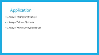 Application
• 1. Assay of Magnesium Sulphate
• 2. Assay of Calcium Gluconate
• 3. Assay of Aluminium Hydroxide Gel
 