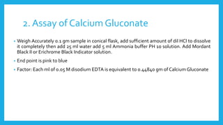 2. Assay of Calcium Gluconate
• Weigh Accurately 0.1 gm sample in conical flask, add sufficient amount of dil HCl to dissolve
it completely then add 25 ml water add 5 ml Ammonia buffer PH 10 solution. Add Mordant
Black II or Erichrome Black Indicator solution.
• End point is pink to blue
• Factor: Each ml of 0.05 M disodium EDTA is equivalent to 0.44840 gm of Calcium Gluconate
 