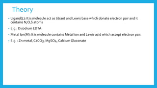 Theory
• Ligand(L): It is molecule act as titrant and Lewis base which donate electron pair and it
contains N,O,S atoms
• E.g.: Disodium EDTA
• Metal Ion(M): It is molecule contains Metal ion and Lewis acid which accept electron pair.
• E.g. : Zn metal, CaCO3, MgSO4, Calcium Gluconate
 