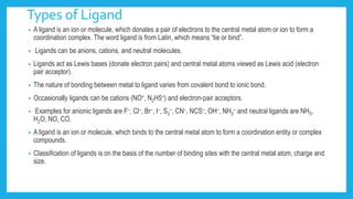 Types of Ligand
• A ligand is an ion or molecule, which donates a pair of electrons to the central metal atom or ion to form a
coordination complex. The word ligand is from Latin, which means “tie or bind”.
• Ligands can be anions, cations, and neutral molecules.
• Ligands act as Lewis bases (donate electron pairs) and central metal atoms viewed as Lewis acid (electron
pair acceptor).
• The nature of bonding between metal to ligand varies from covalent bond to ionic bond.
• Occasionally ligands can be cations (NO+, N2H5+) and electron-pair acceptors.
• Examples for anionic ligands are F–, Cl–, Br–, I–, S2
–, CN–, NCS–, OH–, NH2
– and neutral ligands are NH3,
H2O, NO, CO.
• A ligand is an ion or molecule, which binds to the central metal atom to form a coordination entity or complex
compounds.
• Classification of ligands is on the basis of the number of binding sites with the central metal atom, charge and
size.
 