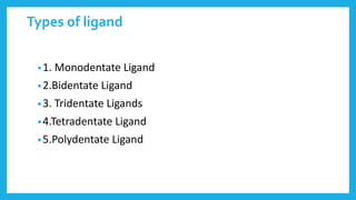 Types of ligand
•1. Monodentate Ligand
•2.Bidentate Ligand
•3. Tridentate Ligands
•4.Tetradentate Ligand
•5.Polydentate Ligand
 