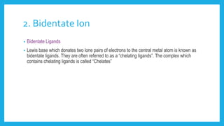 2. Bidentate Ion
• Bidentate Ligands
• Lewis base which donates two lone pairs of electrons to the central metal atom is known as
bidentate ligands. They are often referred to as a “chelating ligands”. The complex which
contains chelating ligands is called “Chelates”
 