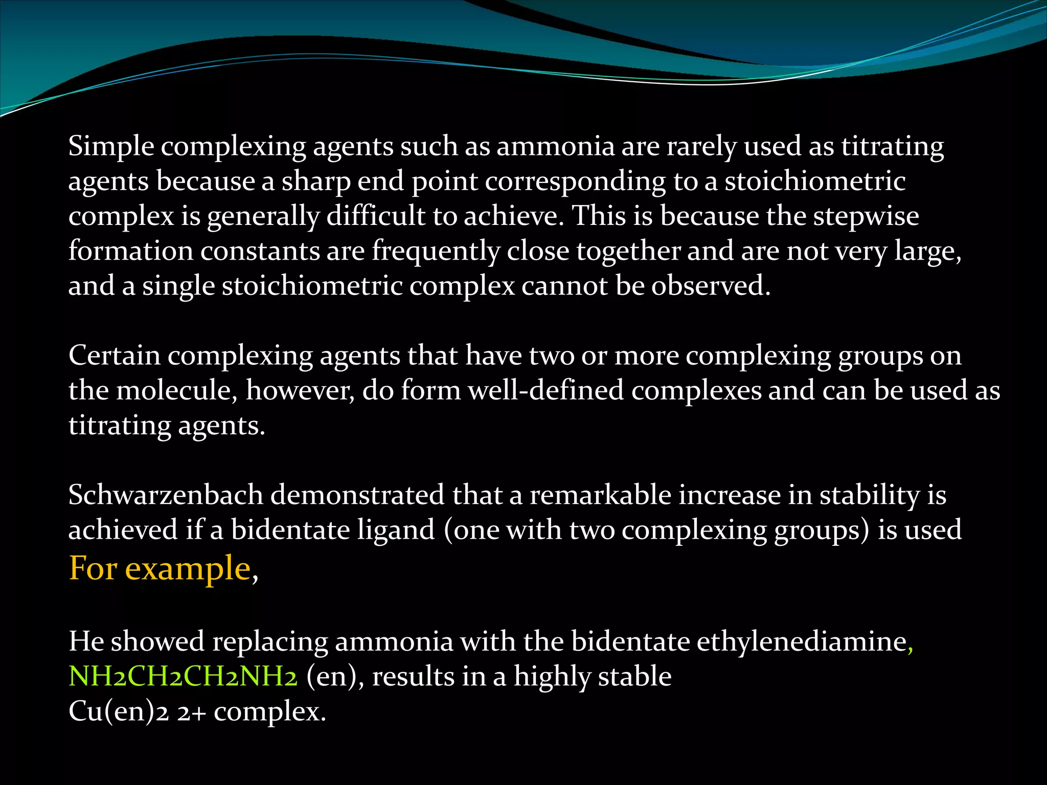 Simple complexing agents such as ammonia are rarely used as titrating
agents because a sharp end point corresponding to a stoichiometric
complex is generally difficult to achieve. This is because the stepwise
formation constants are frequently close together and are not very large,
and a single stoichiometric complex cannot be observed.
Certain complexing agents that have two or more complexing groups on
the molecule, however, do form well-defined complexes and can be used as
titrating agents.
Schwarzenbach demonstrated that a remarkable increase in stability is
achieved if a bidentate ligand (one with two complexing groups) is used
For example,
He showed replacing ammonia with the bidentate ethylenediamine,
NH2CH2CH2NH2 (en), results in a highly stable
Cu(en)2 2+ complex.
 