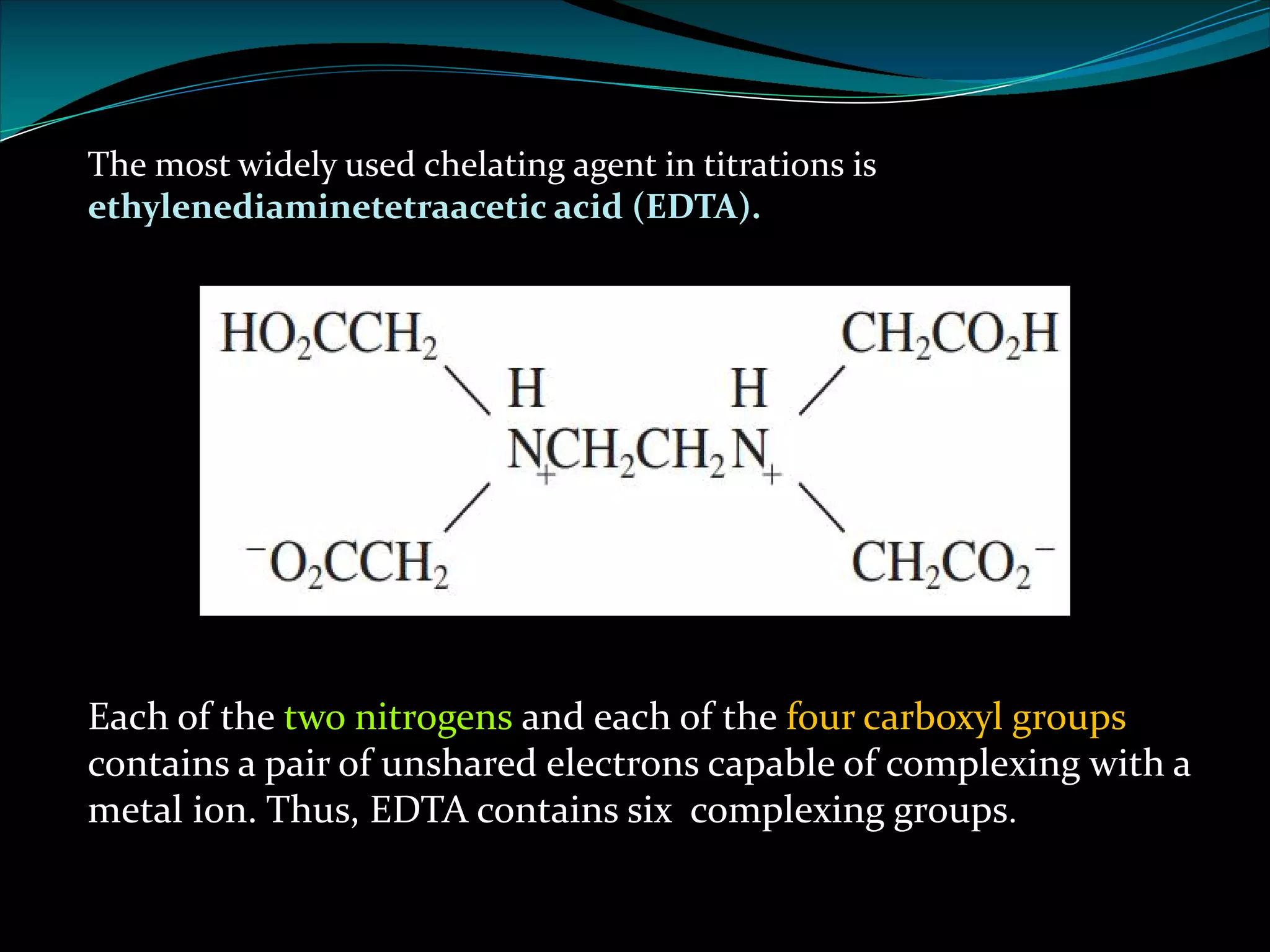 The most widely used chelating agent in titrations is
ethylenediaminetetraacetic acid (EDTA).
Each of the two nitrogens and each of the four carboxyl groups
contains a pair of unshared electrons capable of complexing with a
metal ion. Thus, EDTA contains six complexing groups.
 