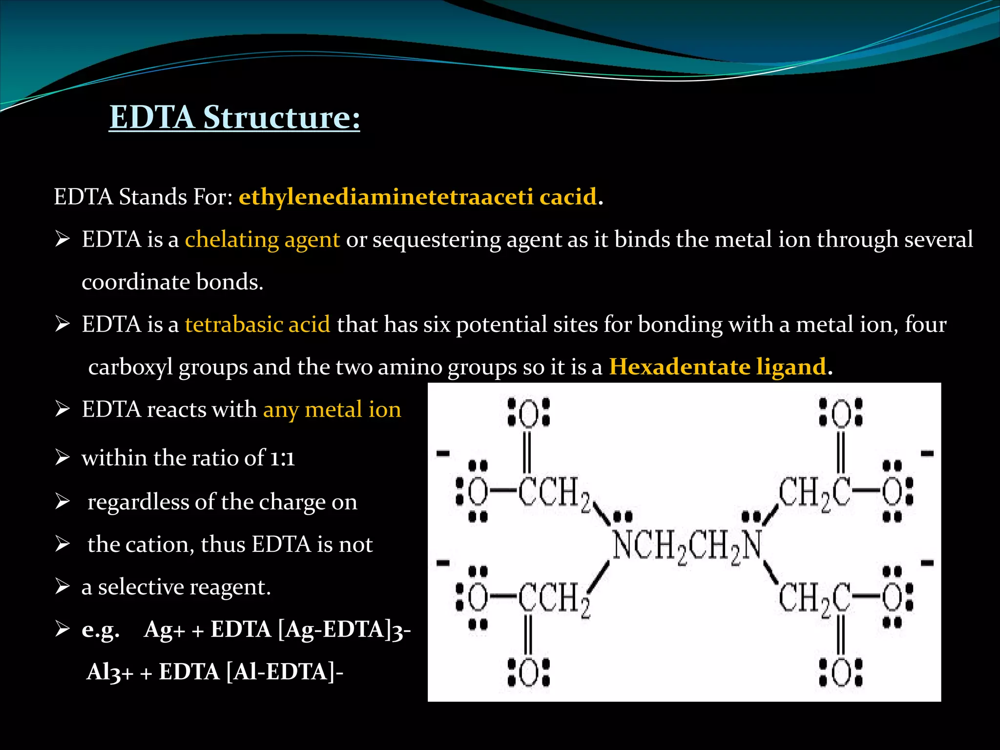 EDTA Structure:
EDTA Stands For: ethylenediaminetetraaceti cacid.
Ø EDTA is a chelating agent or sequestering agent as it binds the metal ion through several
coordinate bonds.
Ø EDTA is a tetrabasic acid that has six potential sites for bonding with a metal ion, four
carboxyl groups and the two amino groups so it is a Hexadentate ligand.
Ø EDTA reacts with any metal ion
Ø within the ratio of 1:1
Ø regardless of the charge on
Ø the cation, thus EDTA is not
Ø a selective reagent.
Ø e.g. Ag+ + EDTA [Ag-EDTA]3-
Al3+ + EDTA [Al-EDTA]-
 