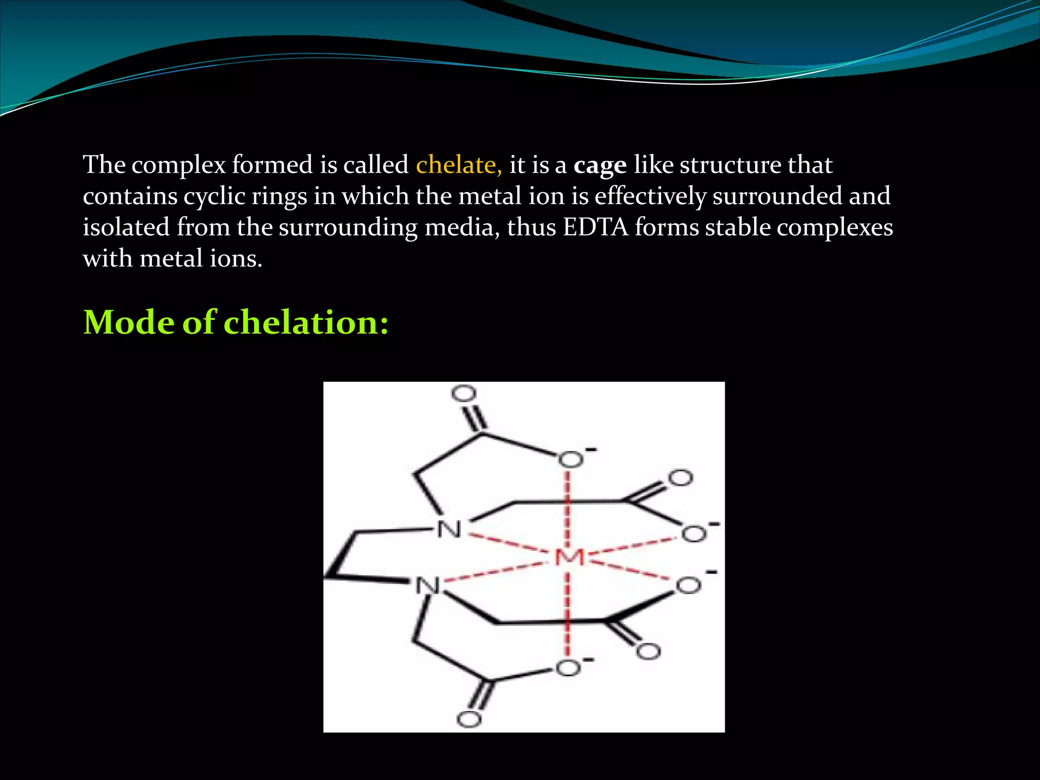 The complex formed is called chelate, it is a cage like structure that
contains cyclic rings in which the metal ion is effectively surrounded and
isolated from the surrounding media, thus EDTA forms stable complexes
with metal ions.
Mode of chelation:
 