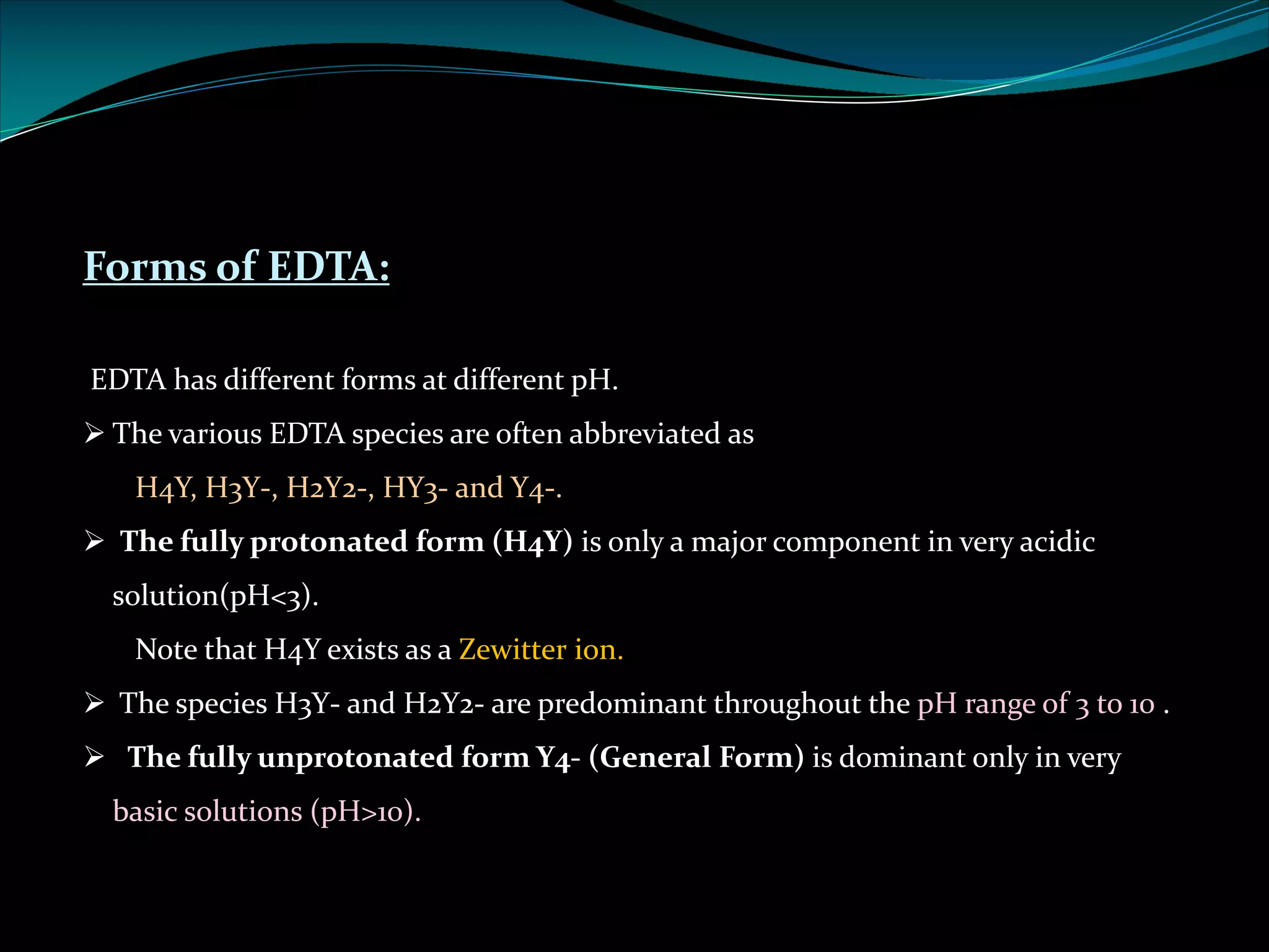 Forms of EDTA:
EDTA has different forms at different pH.
Ø The various EDTA species are often abbreviated as
H4Y, H3Y-, H2Y2-, HY3- and Y4-.
Ø The fully protonated form (H4Y) is only a major component in very acidic
solution(pH<3).
Note that H4Y exists as a Zewitter ion.
Ø The species H3Y- and H2Y2- are predominant throughout the pH range of 3 to 10 .
Ø The fully unprotonated form Y4- (General Form) is dominant only in very
basic solutions (pH>10).
 