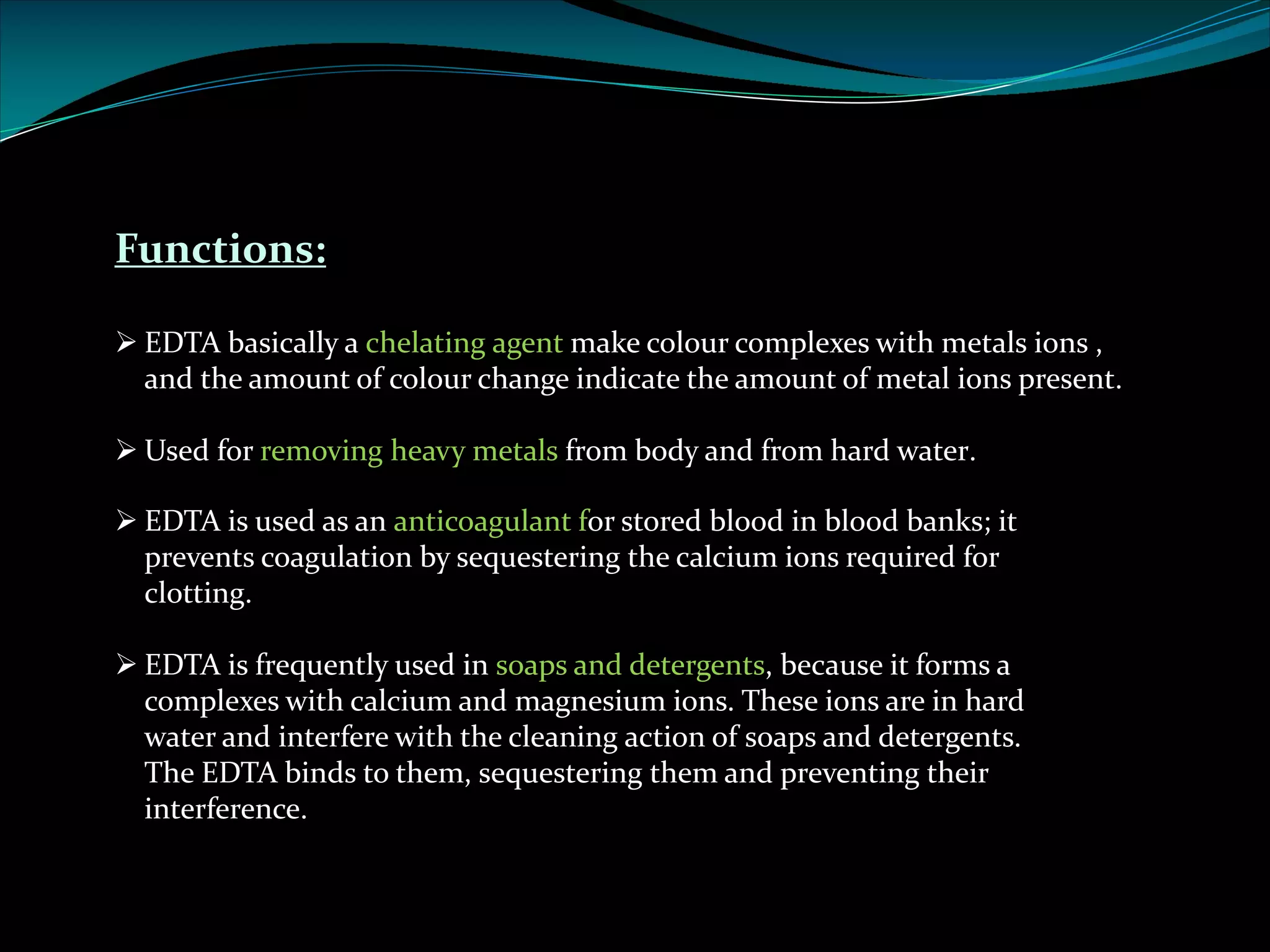 Functions:
Ø EDTA basically a chelating agent make colour complexes with metals ions ,
and the amount of colour change indicate the amount of metal ions present.
Ø Used for removing heavy metals from body and from hard water.
Ø EDTA is used as an anticoagulant for stored blood in blood banks; it
prevents coagulation by sequestering the calcium ions required for
clotting.
Ø EDTA is frequently used in soaps and detergents, because it forms a
complexes with calcium and magnesium ions. These ions are in hard
water and interfere with the cleaning action of soaps and detergents.
The EDTA binds to them, sequestering them and preventing their
interference.
 