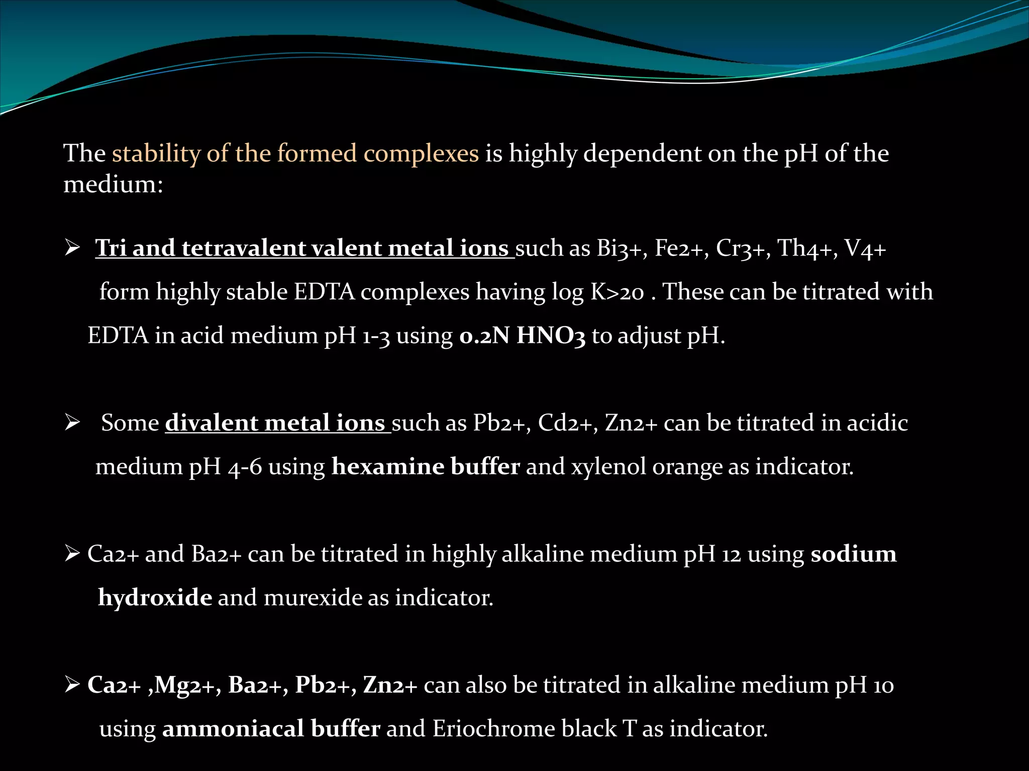 The stability of the formed complexes is highly dependent on the pH of the
medium:
Ø Tri and tetravalent valent metal ions such as Bi3+, Fe2+, Cr3+, Th4+, V4+
form highly stable EDTA complexes having log K>20 . These can be titrated with
EDTA in acid medium pH 1-3 using 0.2N HNO3 to adjust pH.
Ø Some divalent metal ions such as Pb2+, Cd2+, Zn2+ can be titrated in acidic
medium pH 4-6 using hexamine buffer and xylenol orange as indicator.
Ø Ca2+ and Ba2+ can be titrated in highly alkaline medium pH 12 using sodium
hydroxide and murexide as indicator.
Ø Ca2+ ,Mg2+, Ba2+, Pb2+, Zn2+ can also be titrated in alkaline medium pH 10
using ammoniacal buffer and Eriochrome black T as indicator.
 