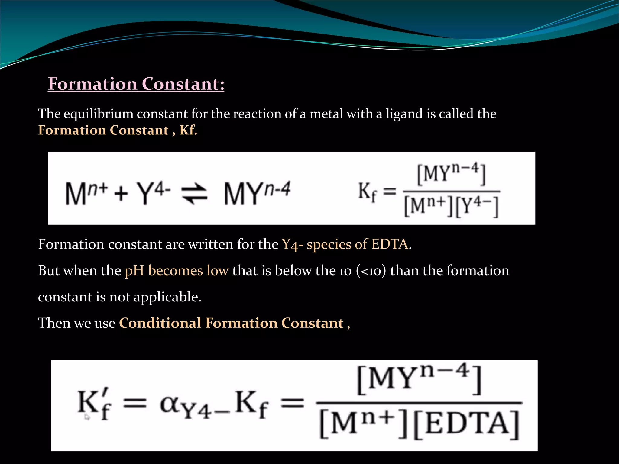 Formation Constant:
The equilibrium constant for the reaction of a metal with a ligand is called the
Formation Constant , Kf.
Formation constant are written for the Y4- species of EDTA.
But when the pH becomes low that is below the 10 (<10) than the formation
constant is not applicable.
Then we use Conditional Formation Constant ,
 