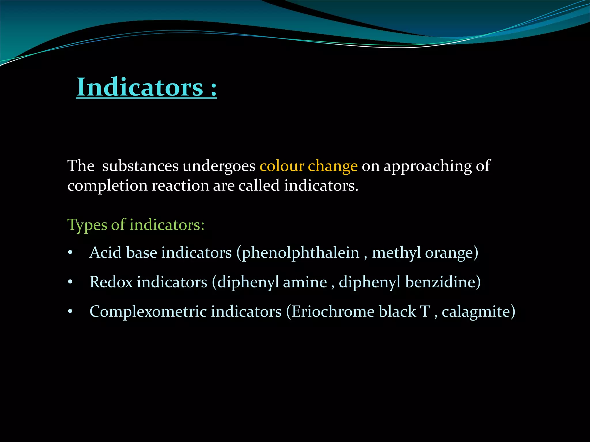 Indicators :
The substances undergoes colour change on approaching of
completion reaction are called indicators.
Types of indicators:
• Acid base indicators (phenolphthalein , methyl orange)
• Redox indicators (diphenyl amine , diphenyl benzidine)
• Complexometric indicators (Eriochrome black T , calagmite)
 