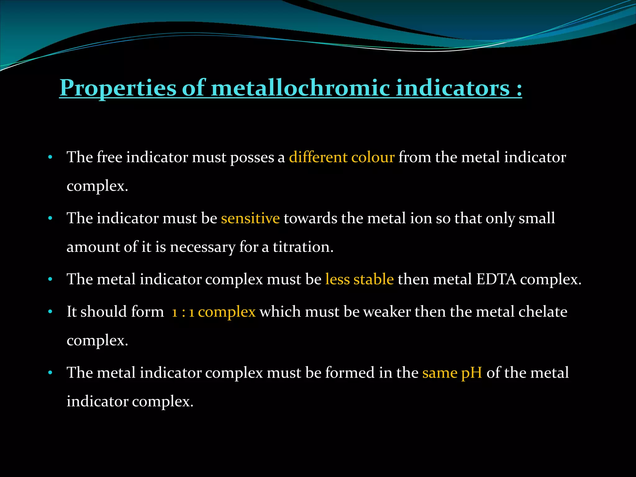 Properties of metallochromic indicators :
• The free indicator must posses a different colour from the metal indicator
complex.
• The indicator must be sensitive towards the metal ion so that only small
amount of it is necessary for a titration.
• The metal indicator complex must be less stable then metal EDTA complex.
• It should form 1 : 1 complex which must be weaker then the metal chelate
complex.
• The metal indicator complex must be formed in the same pH of the metal
indicator complex.
 