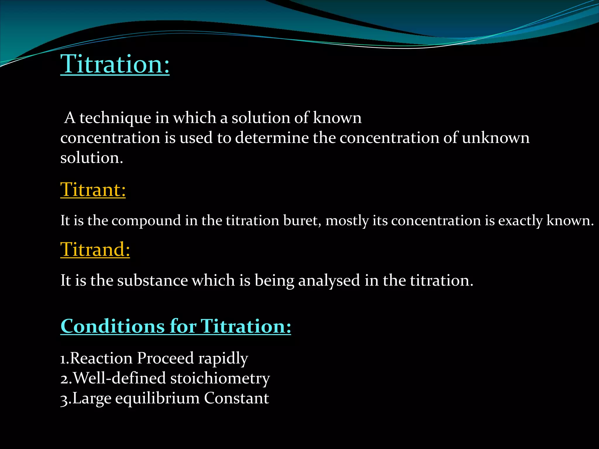 Titration:
A technique in which a solution of known
concentration is used to determine the concentration of unknown
solution.
Titrant:
It is the compound in the titration buret, mostly its concentration is exactly known.
Titrand:
It is the substance which is being analysed in the titration.
Conditions for Titration:
1.Reaction Proceed rapidly
2.Well-defined stoichiometry
3.Large equilibrium Constant
 
