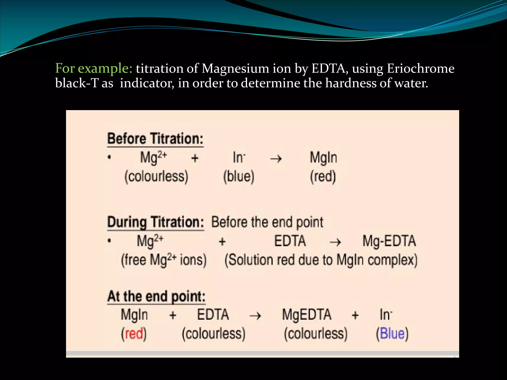 For example: titration of Magnesium ion by EDTA, using Eriochrome
black-T as indicator, in order to determine the hardness of water.
 