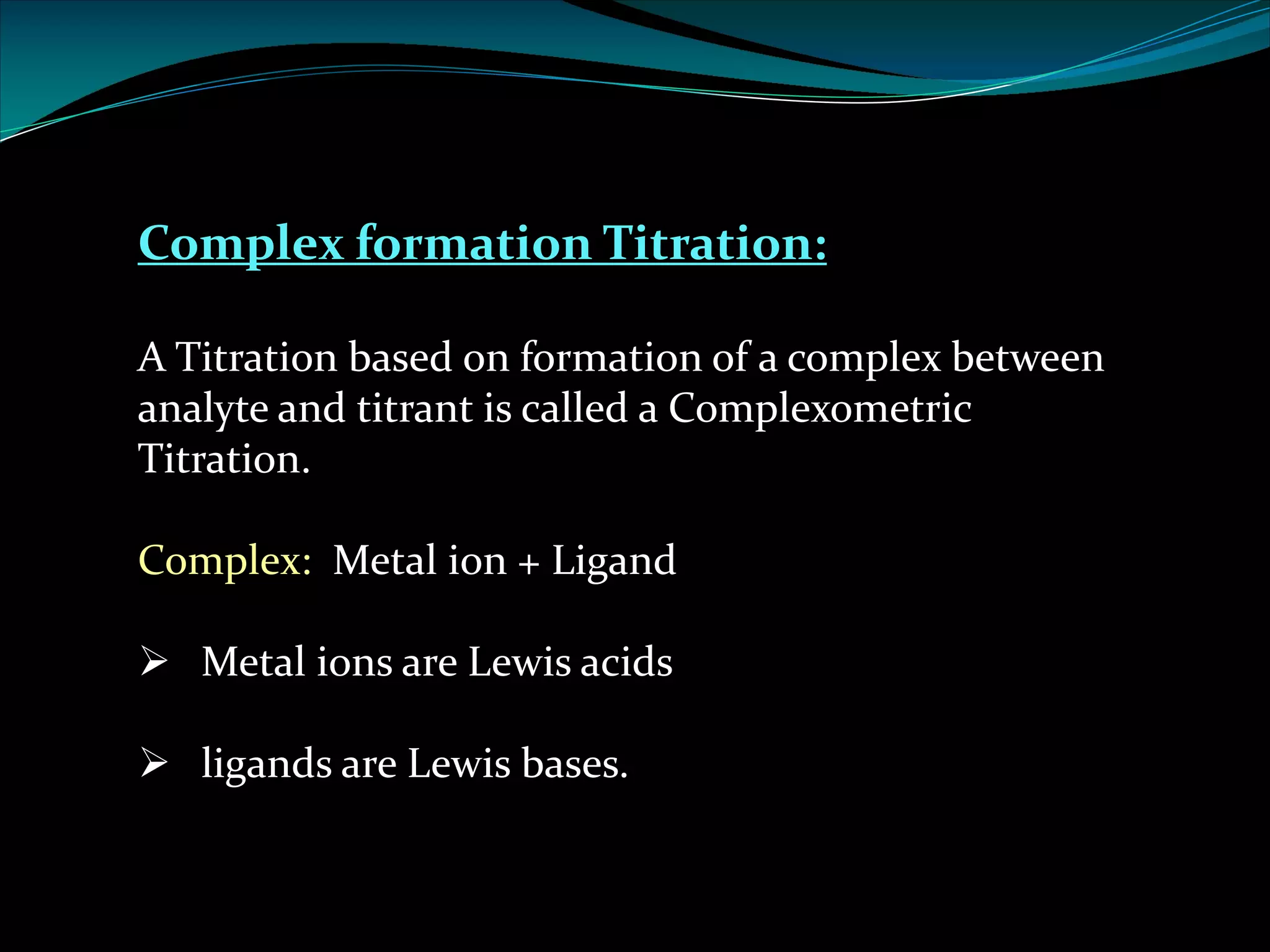 Complex formation Titration:
A Titration based on formation of a complex between
analyte and titrant is called a Complexometric
Titration.
Complex: Metal ion + Ligand
Ø Metal ions are Lewis acids
Ø ligands are Lewis bases.
 