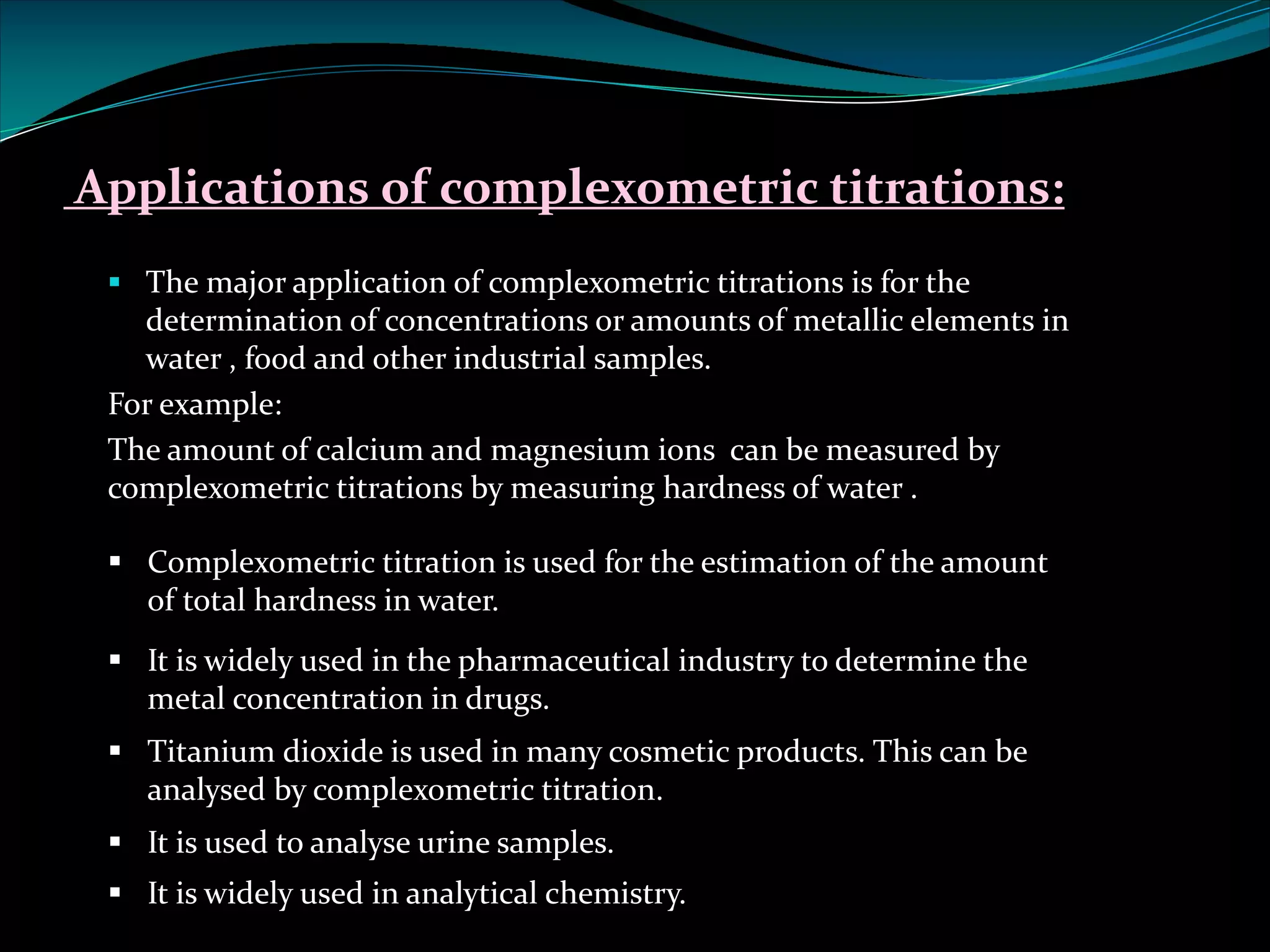 Applications of complexometric titrations:
§ The major application of complexometric titrations is for the
determination of concentrations or amounts of metallic elements in
water , food and other industrial samples.
For example:
The amount of calcium and magnesium ions can be measured by
complexometric titrations by measuring hardness of water .
§ Complexometric titration is used for the estimation of the amount
of total hardness in water.
§ It is widely used in the pharmaceutical industry to determine the
metal concentration in drugs.
§ Titanium dioxide is used in many cosmetic products. This can be
analysed by complexometric titration.
§ It is used to analyse urine samples.
§ It is widely used in analytical chemistry.
 