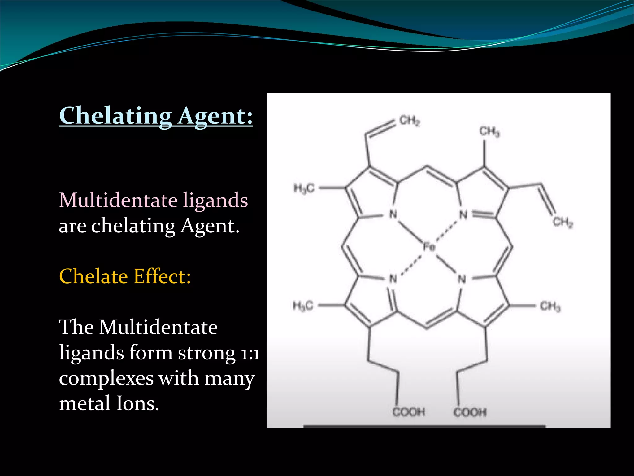 Chelating Agent:
Multidentate ligands
are chelating Agent.
Chelate Effect:
The Multidentate
ligands form strong 1:1
complexes with many
metal Ions.
 