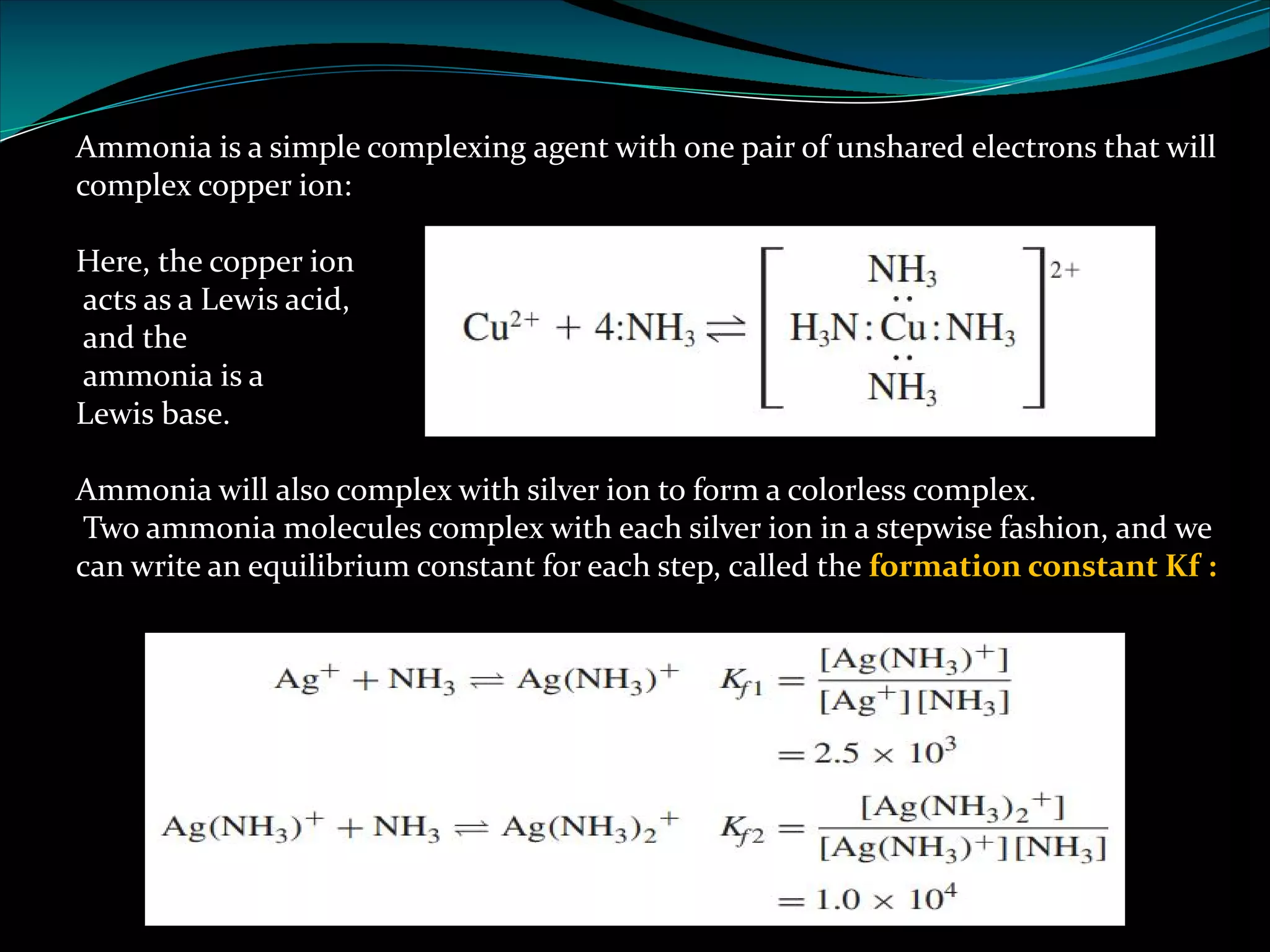Ammonia is a simple complexing agent with one pair of unshared electrons that will
complex copper ion:
Here, the copper ion
acts as a Lewis acid,
and the
ammonia is a
Lewis base.
Ammonia will also complex with silver ion to form a colorless complex.
Two ammonia molecules complex with each silver ion in a stepwise fashion, and we
can write an equilibrium constant for each step, called the formation constant Kf :
 