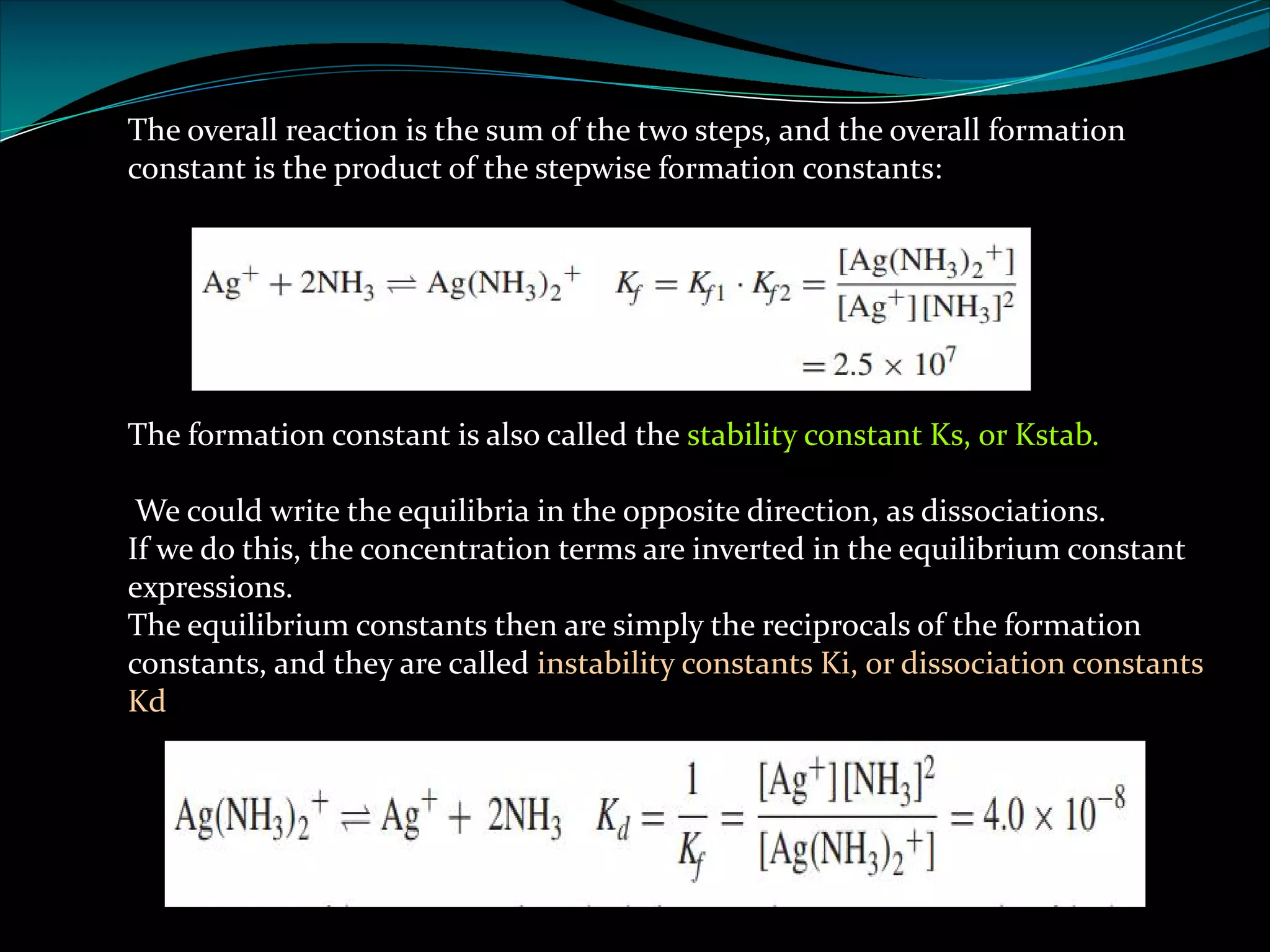 The overall reaction is the sum of the two steps, and the overall formation
constant is the product of the stepwise formation constants:
The formation constant is also called the stability constant Ks, or Kstab.
We could write the equilibria in the opposite direction, as dissociations.
If we do this, the concentration terms are inverted in the equilibrium constant
expressions.
The equilibrium constants then are simply the reciprocals of the formation
constants, and they are called instability constants Ki, or dissociation constants
Kd
 