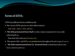 Forms of EDTA:
EDTA has different forms at different pH.
Ø The various EDTA species are often abbreviated as
H4Y, H3Y-, H2Y2-, HY3- and Y4-.
Ø The fully protonated form (H4Y) is only a major component in very acidic
solution(pH<3).
Note that H4Y exists as a Zewitter ion.
Ø The species H3Y- and H2Y2- are predominant throughout the pH range of 3 to 10 .
Ø The fully unprotonated form Y4- (General Form) is dominant only in very
basic solutions (pH>10).
 