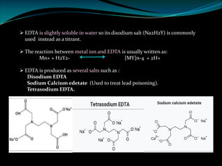 Ø EDTA is slightly soluble in water so its disodium salt (Na2H2Y) is commonly
used instead as a titrant.
Ø The reaction between metal ion and EDTA is usually written as:
Mn+ + H2Y2- [MY]n-4 + 2H+
Ø EDTA is produced as several salts such as :
Disodium EDTA
Sodium Calcium edetate (Used to treat lead poisoning).
Tetrasodium EDTA.
 